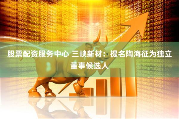 股票配资服务中心 三峡新材：提名陶海征为独立董事候选人