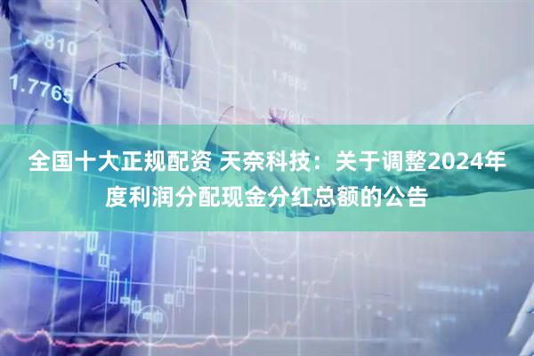 全国十大正规配资 天奈科技：关于调整2024年度利润分配现金分红总额的公告