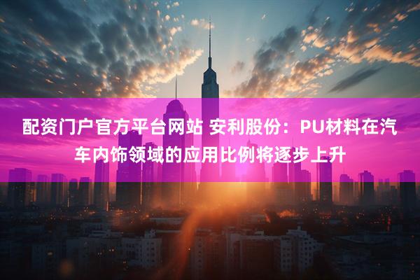 配资门户官方平台网站 安利股份：PU材料在汽车内饰领域的应用比例将逐步上升