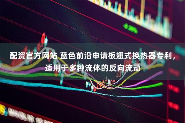 配资官方网站 蓝色前沿申请板翅式换热器专利，适用于多种流体的反向流动