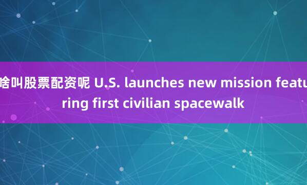 啥叫股票配资呢 U.S. launches new mission featuring first civilian spacewalk