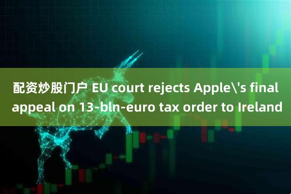 配资炒股门户 EU court rejects Apple's final appeal on 13-bln-euro tax order to Ireland