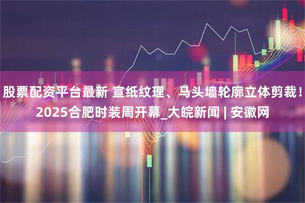 股票配资平台最新 宣纸纹理、马头墙轮廓立体剪裁！2025合肥时装周开幕_大皖新闻 | 安徽网