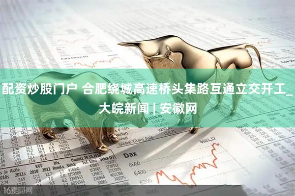 配资炒股门户 合肥绕城高速桥头集路互通立交开工_大皖新闻 | 安徽网