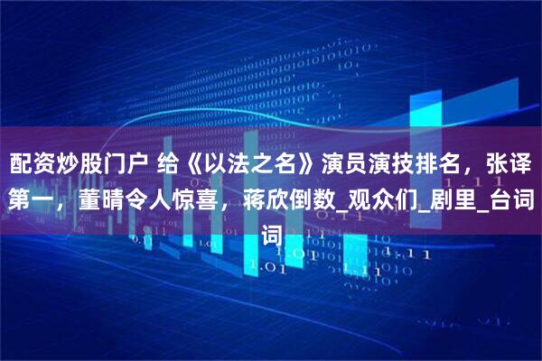 配资炒股门户 给《以法之名》演员演技排名，张译第一，董晴令人惊喜，蒋欣倒数_观众们_剧里_台词