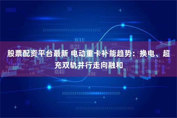股票配资平台最新 电动重卡补能趋势：换电、超充双轨并行走向融和