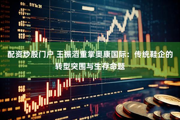 配资炒股门户 王振滔重掌奥康国际：传统鞋企的转型突围与生存命题