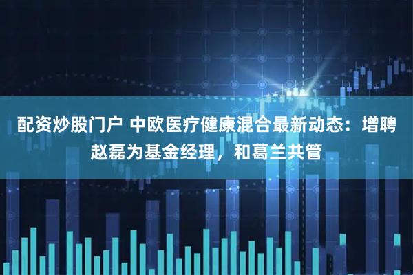 配资炒股门户 中欧医疗健康混合最新动态：增聘赵磊为基金经理，和葛兰共管