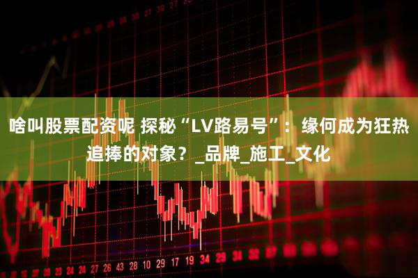 啥叫股票配资呢 探秘“LV路易号”：缘何成为狂热追捧的对象？_品牌_施工_文化