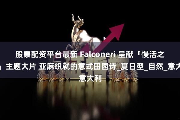 股票配资平台最新 Falconeri 呈献「慢活之艺」主题大片 亚麻织就的意式田园诗_夏日型_自然_意大利