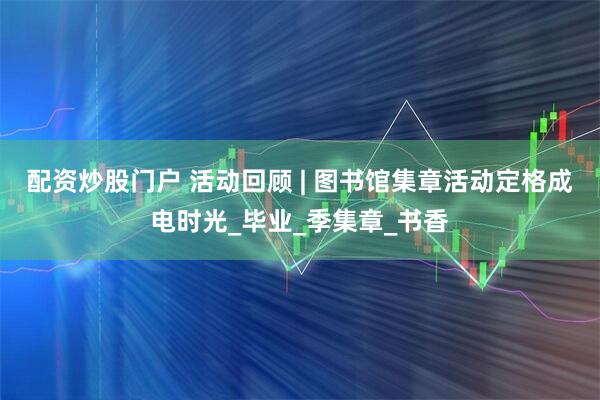 配资炒股门户 活动回顾 | 图书馆集章活动定格成电时光_毕业_季集章_书香