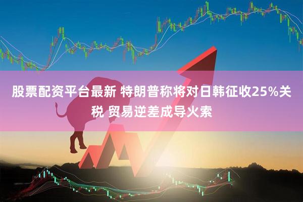 股票配资平台最新 特朗普称将对日韩征收25%关税 贸易逆差成导火索