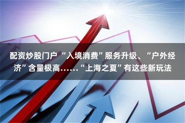 配资炒股门户 “入境消费”服务升级、“户外经济”含量极高……“上海之夏”有这些新玩法