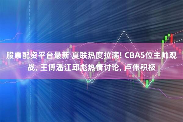 股票配资平台最新 夏联热度拉满! CBA5位主帅观战, 王博潘江邱彪热情讨论, 卢伟积极