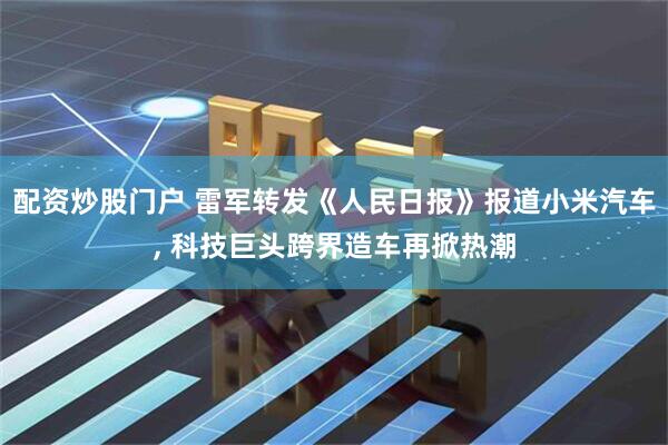 配资炒股门户 雷军转发《人民日报》报道小米汽车, 科技巨头跨界造车再掀热潮
