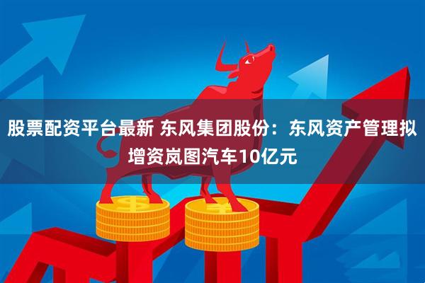 股票配资平台最新 东风集团股份：东风资产管理拟增资岚图汽车10亿元