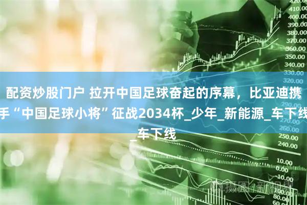 配资炒股门户 拉开中国足球奋起的序幕，比亚迪携手“中国足球小将”征战2034杯_少年_新能源_车下线