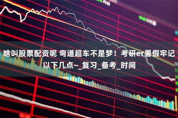 啥叫股票配资呢 弯道超车不是梦！考研er暑假牢记以下几点~_复习_备考_时间