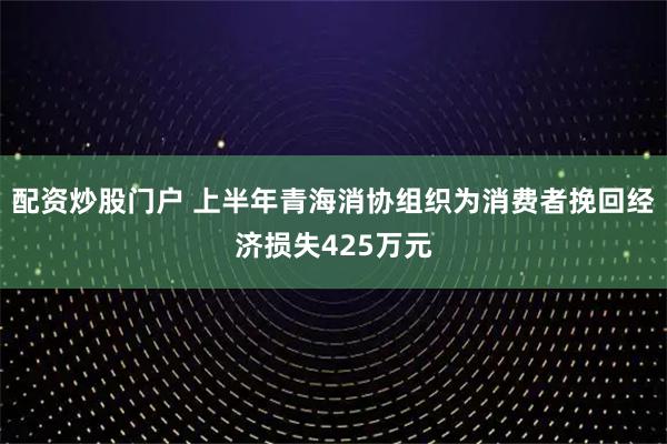 配资炒股门户 上半年青海消协组织为消费者挽回经济损失425万元