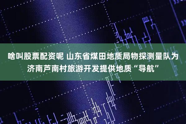 啥叫股票配资呢 山东省煤田地质局物探测量队为济南芦南村旅游开发提供地质“导航”