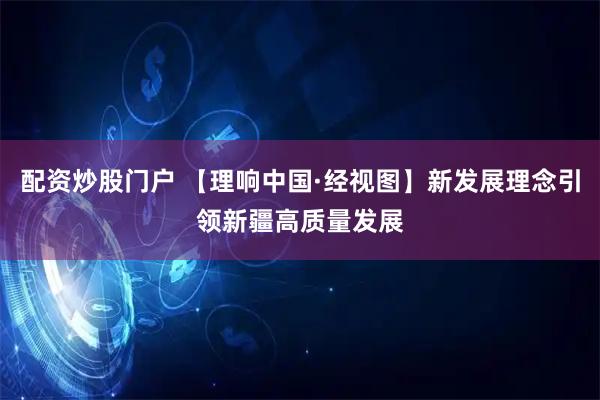 配资炒股门户 【理响中国·经视图】新发展理念引领新疆高质量发展