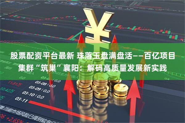 股票配资平台最新 珠落玉盘满盘活——百亿项目集群“筑巢”襄阳:解码高质量发展新实践