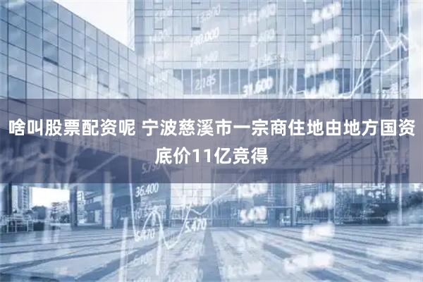 啥叫股票配资呢 宁波慈溪市一宗商住地由地方国资底价11亿竞得