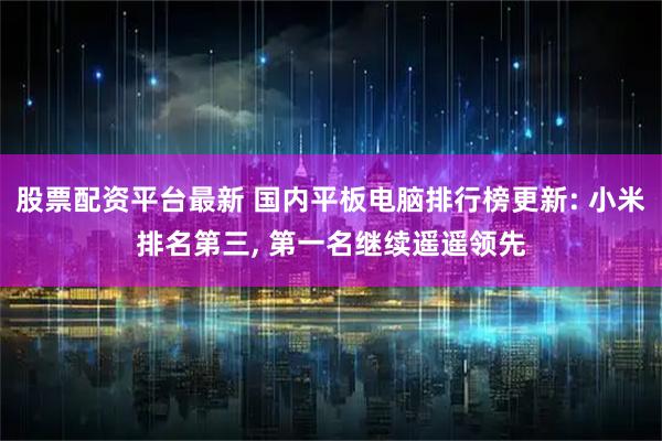 股票配资平台最新 国内平板电脑排行榜更新: 小米排名第三, 第一名继续遥遥领先