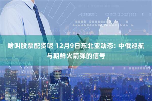 啥叫股票配资呢 12月9日东北亚动态: 中俄巡航与朝鲜火箭弹的信号