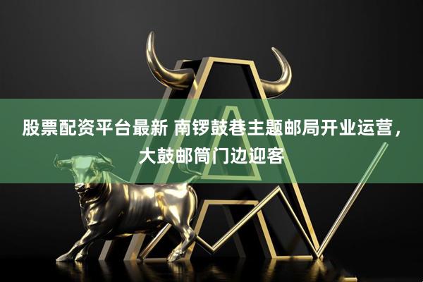 股票配资平台最新 南锣鼓巷主题邮局开业运营，大鼓邮筒门边迎客