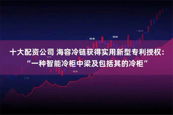 十大配资公司 海容冷链获得实用新型专利授权：“一种智能冷柜中梁及包括其的冷柜”