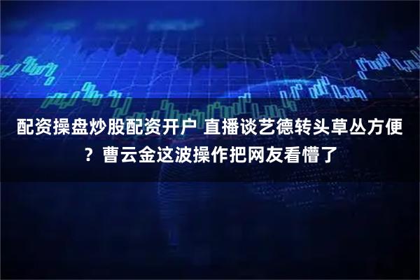 配资操盘炒股配资开户 直播谈艺德转头草丛方便？曹云金这波操作把网友看懵了